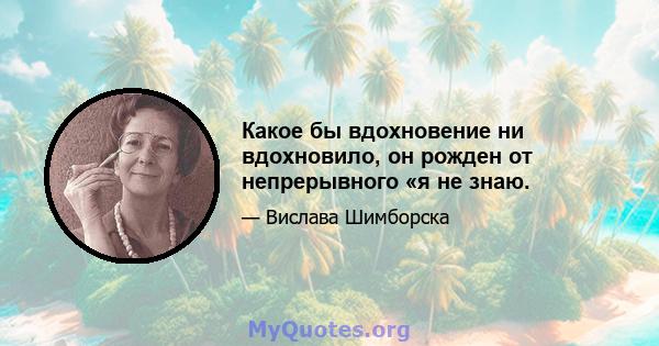 Какое бы вдохновение ни вдохновило, он рожден от непрерывного «я не знаю.