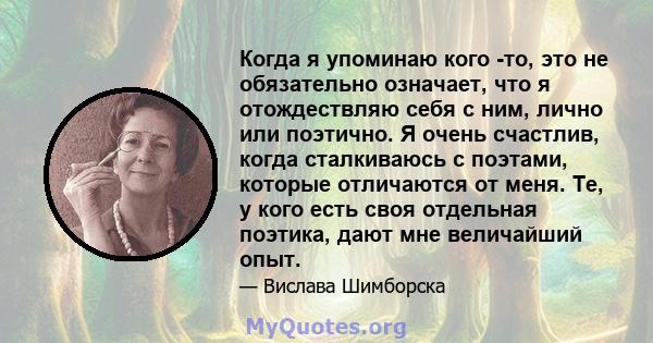 Когда я упоминаю кого -то, это не обязательно означает, что я отождествляю себя с ним, лично или поэтично. Я очень счастлив, когда сталкиваюсь с поэтами, которые отличаются от меня. Те, у кого есть своя отдельная