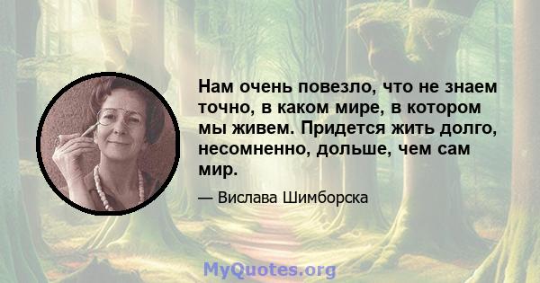 Нам очень повезло, что не знаем точно, в каком мире, в котором мы живем. Придется жить долго, несомненно, дольше, чем сам мир.