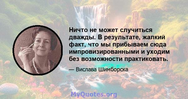 Ничто не может случиться дважды. В результате, жалкий факт, что мы прибываем сюда импровизированными и уходим без возможности практиковать.