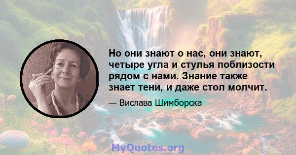 Но они знают о нас, они знают, четыре угла и стулья поблизости рядом с нами. Знание также знает тени, и даже стол молчит.