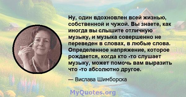 Ну, один вдохновлен всей жизнью, собственной и чужой. Вы знаете, как иногда вы слышите отличную музыку, и музыка совершенно не переведен в словах, в любые слова. Определенное напряжение, которое рождается, когда кто -то 