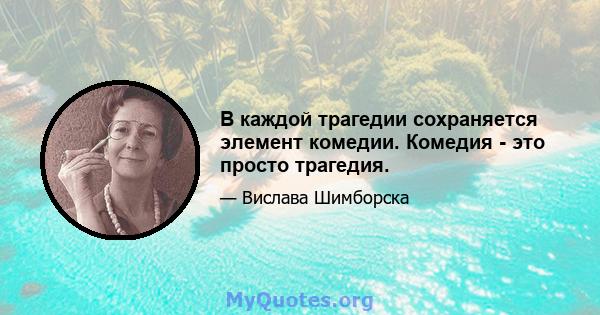 В каждой трагедии сохраняется элемент комедии. Комедия - это просто трагедия.