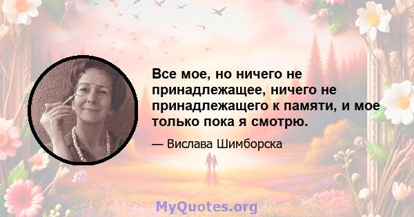 Все мое, но ничего не принадлежащее, ничего не принадлежащего к памяти, и мое только пока я смотрю.