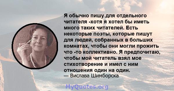 Я обычно пишу для отдельного читателя -хотя я хотел бы иметь много таких читателей. Есть некоторые поэты, которые пишут для людей, собранных в больших комнатах, чтобы они могли прожить что -то коллективно. Я