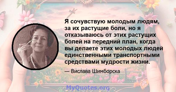 Я сочувствую молодым людям, за их растущие боли, но я отказываюсь от этих растущих болей на передний план, когда вы делаете этих молодых людей единственными транспортными средствами мудрости жизни.