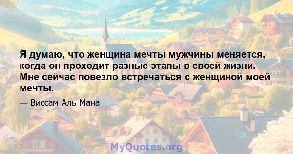 Я думаю, что женщина мечты мужчины меняется, когда он проходит разные этапы в своей жизни. Мне сейчас повезло встречаться с женщиной моей мечты.