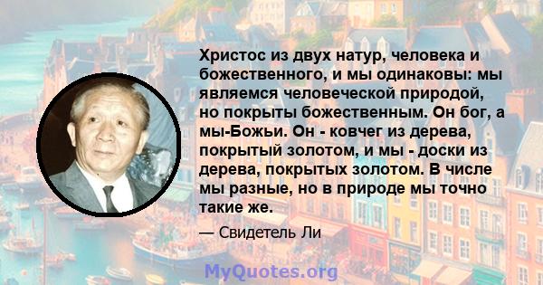 Христос из двух натур, человека и божественного, и мы одинаковы: мы являемся человеческой природой, но покрыты божественным. Он бог, а мы-Божьи. Он - ковчег из дерева, покрытый золотом, и мы - доски из дерева, покрытых