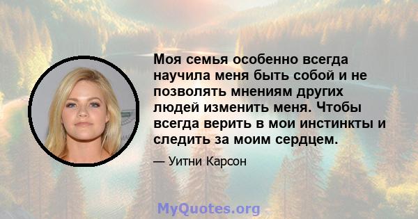 Моя семья особенно всегда научила меня быть собой и не позволять мнениям других людей изменить меня. Чтобы всегда верить в мои инстинкты и следить за моим сердцем.