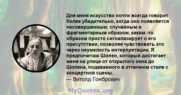 Для меня искусство почти всегда говорит более убедительно, когда оно появляется несовершенным, случайным и фрагментарным образом, каким -то образом просто сигнализирует о его присутствии, позволяя чувствовать это через