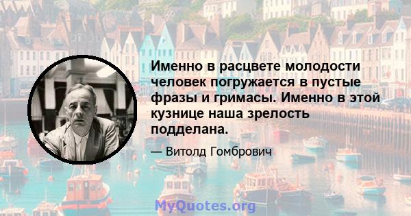 Именно в расцвете молодости человек погружается в пустые фразы и гримасы. Именно в этой кузнице наша зрелость подделана.