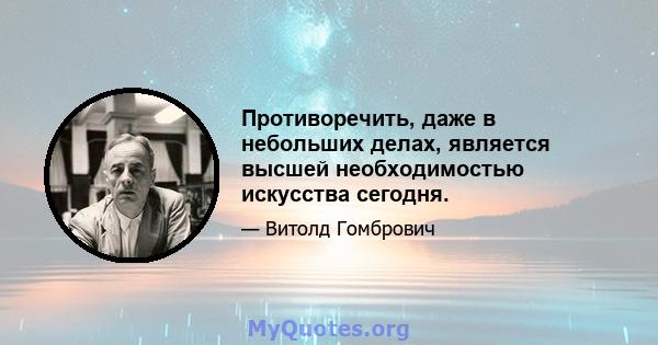 Противоречить, даже в небольших делах, является высшей необходимостью искусства сегодня.