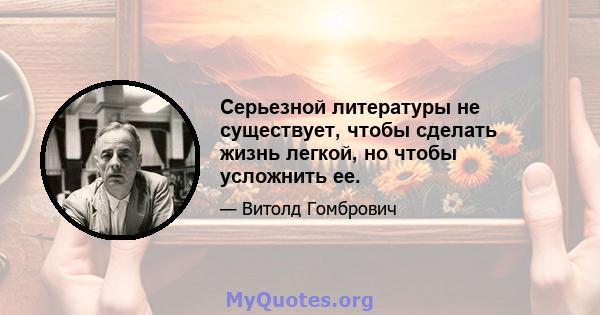 Серьезной литературы не существует, чтобы сделать жизнь легкой, но чтобы усложнить ее.