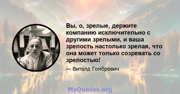 Вы, о, зрелые, держите компанию исключительно с другими зрелыми, и ваша зрелость настолько зрелая, что она может только созревать со зрелостью!