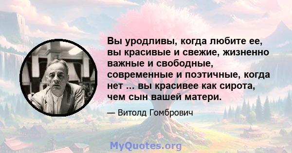 Вы уродливы, когда любите ее, вы красивые и свежие, жизненно важные и свободные, современные и поэтичные, когда нет ... вы красивее как сирота, чем сын вашей матери.