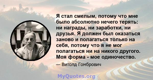 Я стал смелым, потому что мне было абсолютно нечего терять: ни награды, ни заработки, ни друзья. Я должен был оказаться заново и полагаться только на себя, потому что я не мог полагаться ни на никого другого. Моя форма