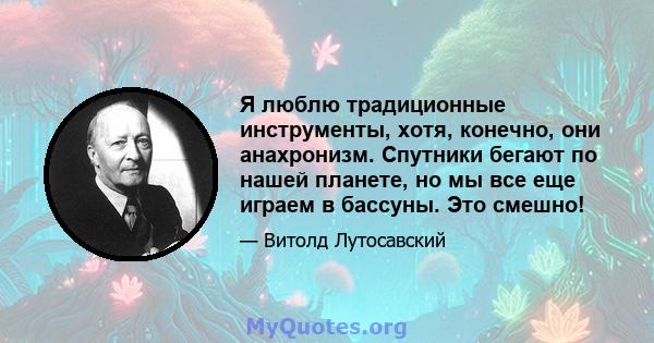 Я люблю традиционные инструменты, хотя, конечно, они анахронизм. Спутники бегают по нашей планете, но мы все еще играем в бассуны. Это смешно!