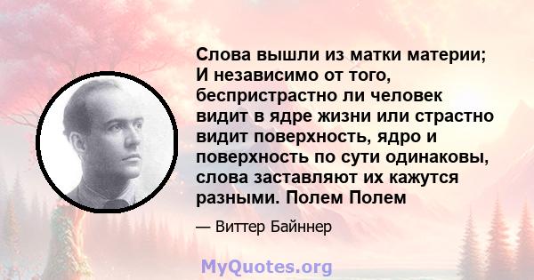 Слова вышли из матки материи; И независимо от того, беспристрастно ли человек видит в ядре жизни или страстно видит поверхность, ядро ​​и поверхность по сути одинаковы, слова заставляют их кажутся разными. Полем Полем