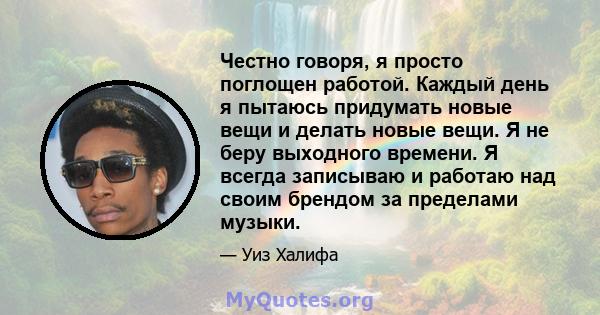 Честно говоря, я просто поглощен работой. Каждый день я пытаюсь придумать новые вещи и делать новые вещи. Я не беру выходного времени. Я всегда записываю и работаю над своим брендом за пределами музыки.