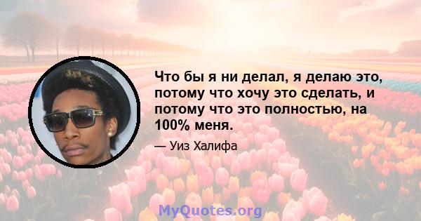 Что бы я ни делал, я делаю это, потому что хочу это сделать, и потому что это полностью, на 100% меня.