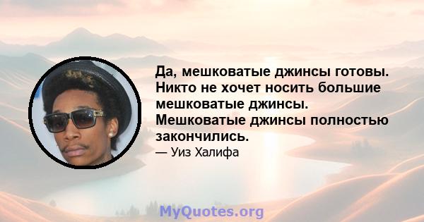 Да, мешковатые джинсы готовы. Никто не хочет носить большие мешковатые джинсы. Мешковатые джинсы полностью закончились.