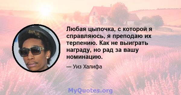 Любая цыпочка, с которой я справляюсь, я преподаю их терпению. Как не выиграть награду, но рад за вашу номинацию.