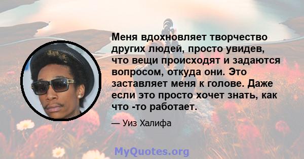 Меня вдохновляет творчество других людей, просто увидев, что вещи происходят и задаются вопросом, откуда они. Это заставляет меня к голове. Даже если это просто хочет знать, как что -то работает.