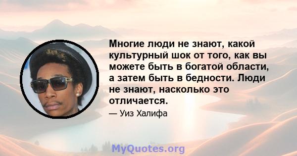 Многие люди не знают, какой культурный шок от того, как вы можете быть в богатой области, а затем быть в бедности. Люди не знают, насколько это отличается.