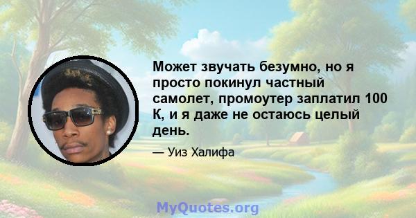 Может звучать безумно, но я просто покинул частный самолет, промоутер заплатил 100 К, и я даже не остаюсь целый день.