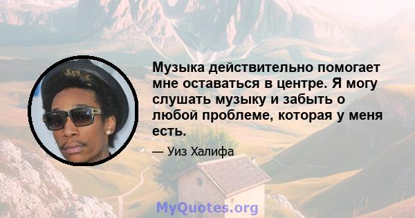 Музыка действительно помогает мне оставаться в центре. Я могу слушать музыку и забыть о любой проблеме, которая у меня есть.