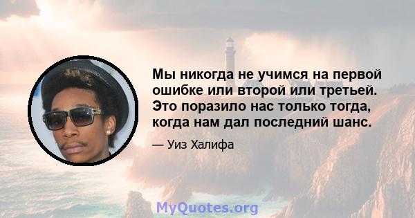 Мы никогда не учимся на первой ошибке или второй или третьей. Это поразило нас только тогда, когда нам дал последний шанс.