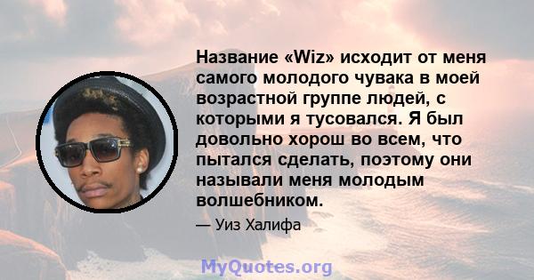 Название «Wiz» исходит от меня самого молодого чувака в моей возрастной группе людей, с которыми я тусовался. Я был довольно хорош во всем, что пытался сделать, поэтому они называли меня молодым волшебником.