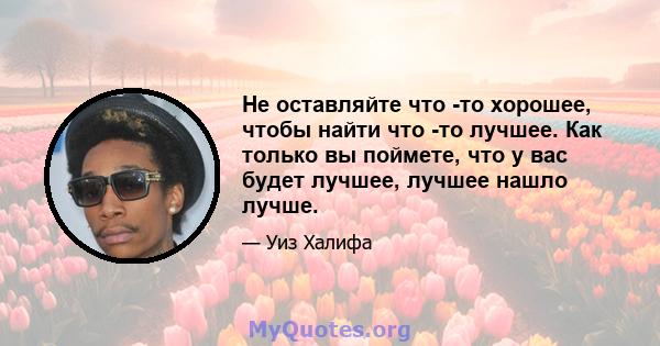 Не оставляйте что -то хорошее, чтобы найти что -то лучшее. Как только вы поймете, что у вас будет лучшее, лучшее нашло лучше.