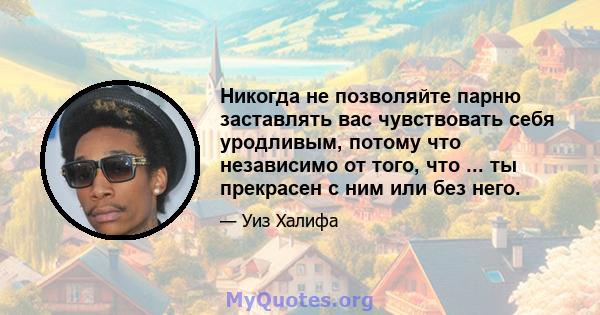 Никогда не позволяйте парню заставлять вас чувствовать себя уродливым, потому что независимо от того, что ... ты прекрасен с ним или без него.