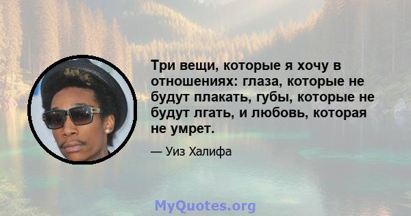 Три вещи, которые я хочу в отношениях: глаза, которые не будут плакать, губы, которые не будут лгать, и любовь, которая не умрет.