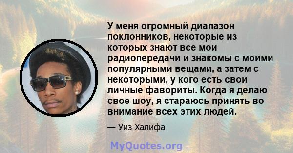 У меня огромный диапазон поклонников, некоторые из которых знают все мои радиопередачи и знакомы с моими популярными вещами, а затем с некоторыми, у кого есть свои личные фавориты. Когда я делаю свое шоу, я стараюсь