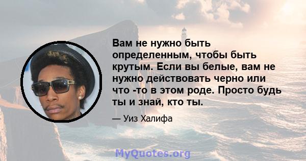 Вам не нужно быть определенным, чтобы быть крутым. Если вы белые, вам не нужно действовать черно или что -то в этом роде. Просто будь ты и знай, кто ты.