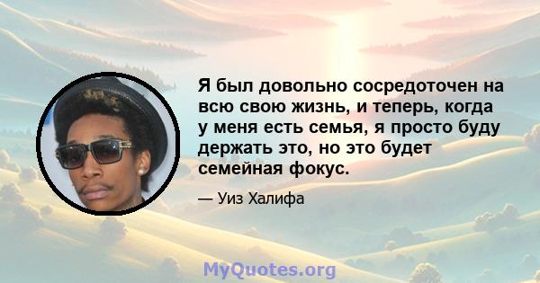 Я был довольно сосредоточен на всю свою жизнь, и теперь, когда у меня есть семья, я просто буду держать это, но это будет семейная фокус.