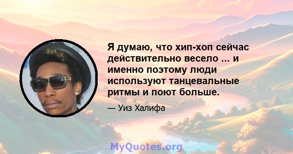 Я думаю, что хип-хоп сейчас действительно весело ... и именно поэтому люди используют танцевальные ритмы и поют больше.