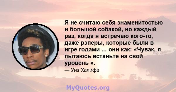 Я не считаю себя знаменитостью и большой собакой, но каждый раз, когда я встречаю кого-то, даже рэперы, которые были в игре годами ... они как: «Чувак, я пытаюсь встаньте на свой уровень ».