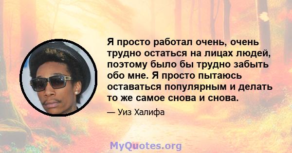 Я просто работал очень, очень трудно остаться на лицах людей, поэтому было бы трудно забыть обо мне. Я просто пытаюсь оставаться популярным и делать то же самое снова и снова.