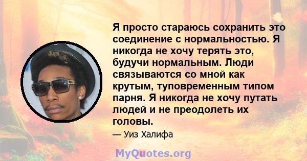 Я просто стараюсь сохранить это соединение с нормальностью. Я никогда не хочу терять это, будучи нормальным. Люди связываются со мной как крутым, туповременным типом парня. Я никогда не хочу путать людей и не преодолеть 