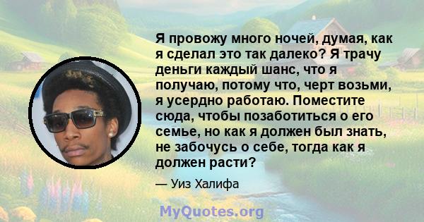 Я провожу много ночей, думая, как я сделал это так далеко? Я трачу деньги каждый шанс, что я получаю, потому что, черт возьми, я усердно работаю. Поместите сюда, чтобы позаботиться о его семье, но как я должен был