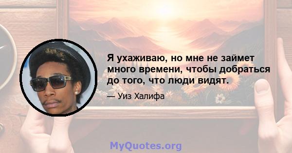 Я ухаживаю, но мне не займет много времени, чтобы добраться до того, что люди видят.