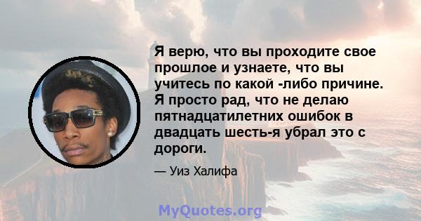 Я верю, что вы проходите свое прошлое и узнаете, что вы учитесь по какой -либо причине. Я просто рад, что не делаю пятнадцатилетних ошибок в двадцать шесть-я убрал это с дороги.