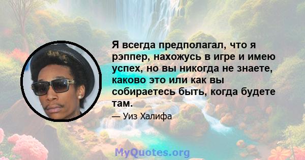 Я всегда предполагал, что я рэппер, нахожусь в игре и имею успех, но вы никогда не знаете, каково это или как вы собираетесь быть, когда будете там.