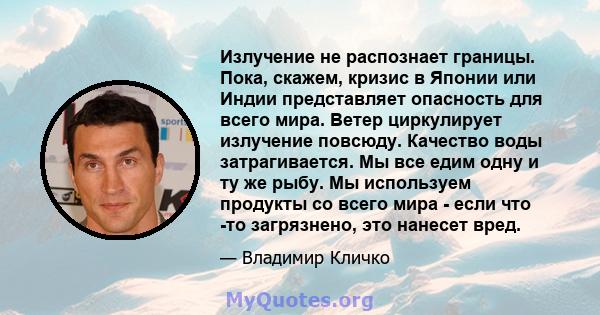 Излучение не распознает границы. Пока, скажем, кризис в Японии или Индии представляет опасность для всего мира. Ветер циркулирует излучение повсюду. Качество воды затрагивается. Мы все едим одну и ту же рыбу. Мы