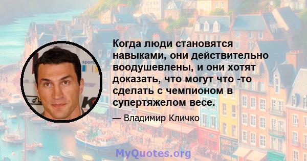 Когда люди становятся навыками, они действительно воодушевлены, и они хотят доказать, что могут что -то сделать с чемпионом в супертяжелом весе.