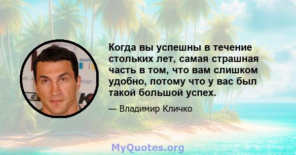 Когда вы успешны в течение стольких лет, самая страшная часть в том, что вам слишком удобно, потому что у вас был такой большой успех.