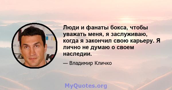 Люди и фанаты бокса, чтобы уважать меня, я заслуживаю, когда я закончил свою карьеру. Я лично не думаю о своем наследии.